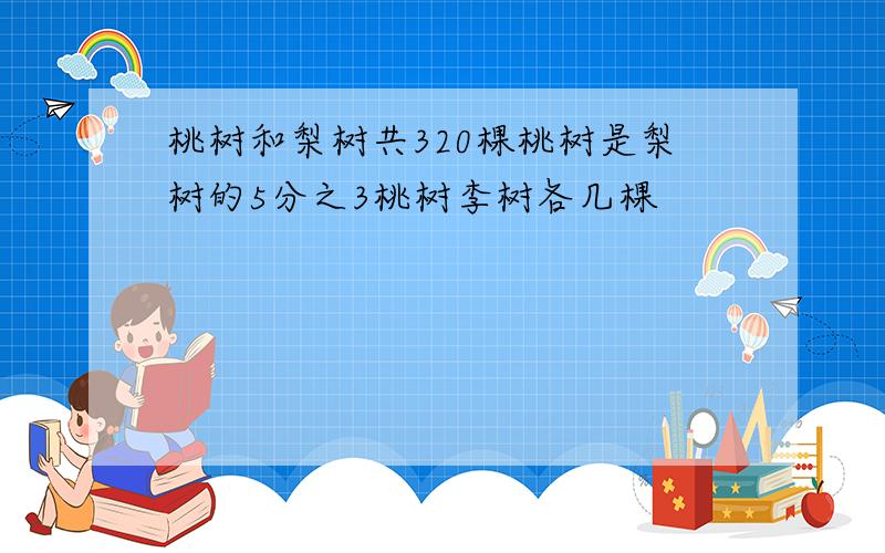 桃树和梨树共320棵桃树是梨树的5分之3桃树李树各几棵