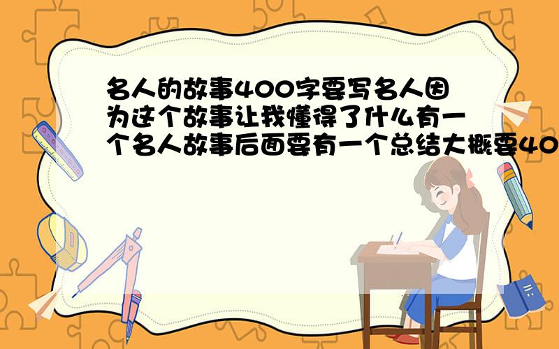 名人的故事400字要写名人因为这个故事让我懂得了什么有一个名人故事后面要有一个总结大概要400字吧,我在语文上课前在班上