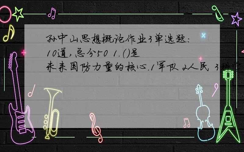 孙中山思想概论作业3单选题:10道,总分50 1.（）是未来国防力量的核心.1军队 2人民 3科学 4技术 ------