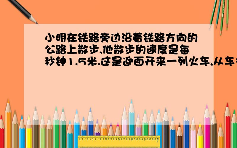 小明在铁路旁边沿着铁路方向的公路上散步,他散步的速度是每秒钟1.5米.这是迎面开来一列火车,从车头到