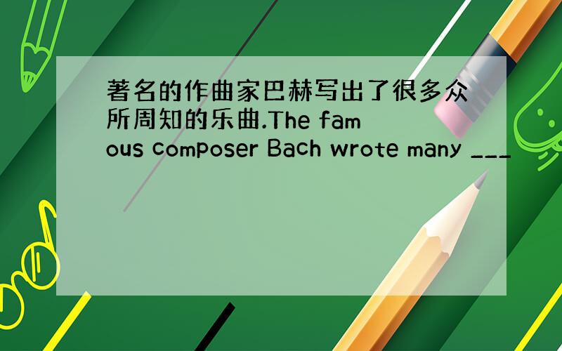 著名的作曲家巴赫写出了很多众所周知的乐曲.The famous composer Bach wrote many ___