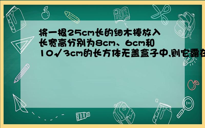 将一根25cm长的细木棒放入长宽高分别为8cm、6cm和10√3cm的长方体无盖盒子中,则它露在盒子外面最短长度是