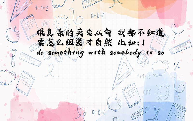 很复杂的英文从句 我都不知道要怎么组装才自然 比如：I do something with somebody in so