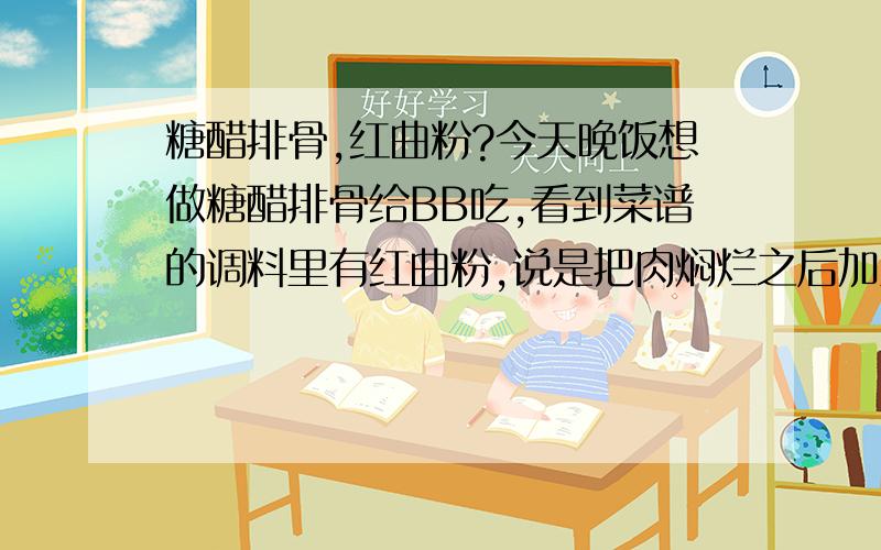 糖醋排骨,红曲粉?今天晚饭想做糖醋排骨给BB吃,看到菜谱的调料里有红曲粉,说是把肉焖烂之后加入红曲粉,盐收汁,加入醋拌匀