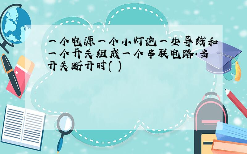 一个电源一个小灯泡一些导线和一个开关组成一个串联电路.当开关断开时( )