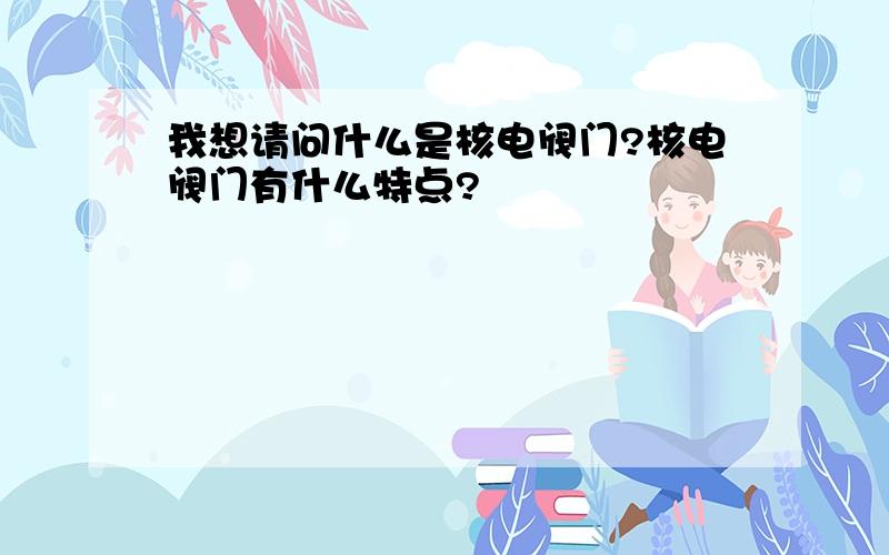 我想请问什么是核电阀门?核电阀门有什么特点?