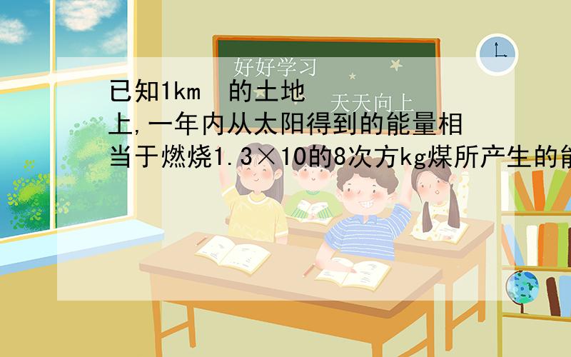 已知1km²的土地上,一年内从太阳得到的能量相当于燃烧1.3×10的8次方kg煤所产生的能量,那么我国9.6×