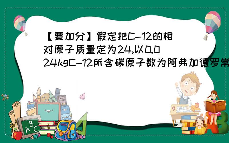 【要加分】假定把C-12的相对原子质量定为24,以0.024kgC-12所含碳原子数为阿弗加德罗常数.则：（见文）