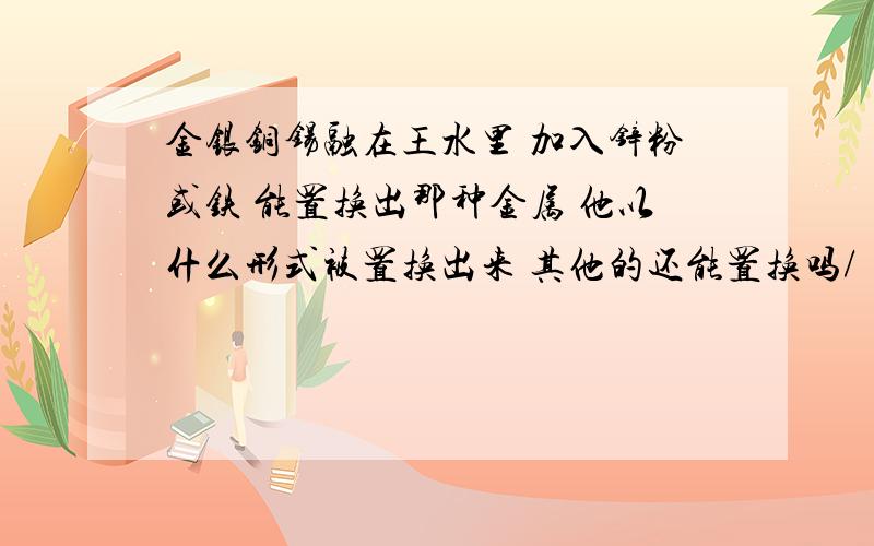 金银铜锡融在王水里 加入锌粉或铁 能置换出那种金属 他以什么形式被置换出来 其他的还能置换吗/