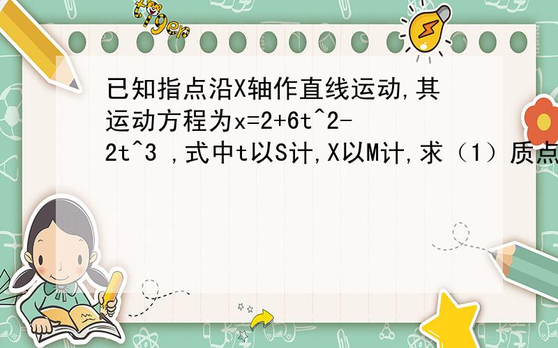 已知指点沿X轴作直线运动,其运动方程为x=2+6t^2-2t^3 ,式中t以S计,X以M计,求（1）质点在运动开始后4.