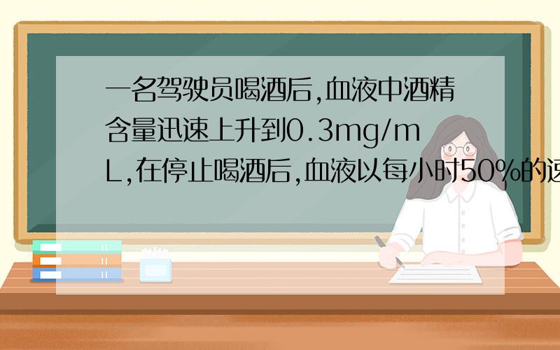 一名驾驶员喝酒后,血液中酒精含量迅速上升到0.3mg/mL,在停止喝酒后,血液以每小时50％的速度减少,