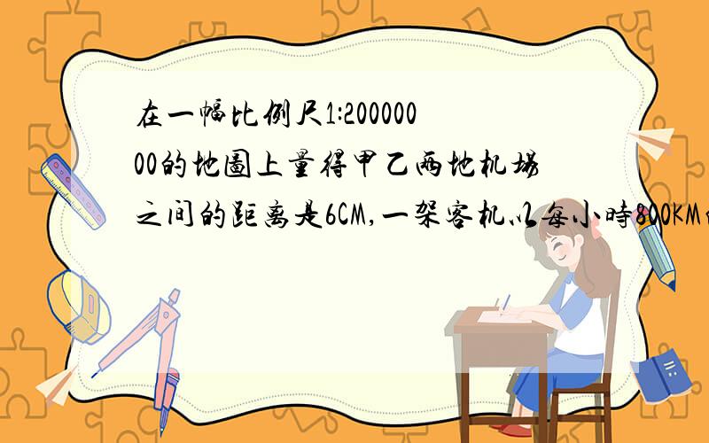 在一幅比例尺1:20000000的地图上量得甲乙两地机场之间的距离是6CM,一架客机以每小时800KM的速度从甲地...