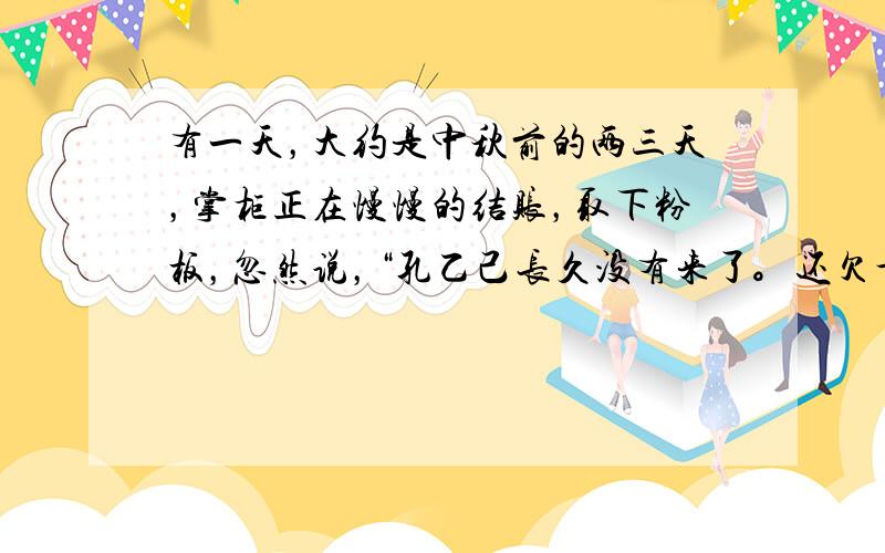 有一天，大约是中秋前的两三天，掌柜正在慢慢的结账，取下粉板，忽然说，“孔乙己长久没有来了。还欠十九个钱呢！”我才也觉得他