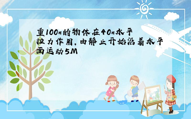 重100n的物体在40n水平拉力作用,由静止开始沿着水平面运动5M