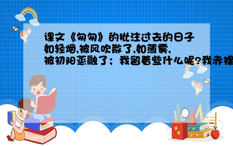 课文《匆匆》的批注过去的日子如轻烟,被风吹散了,如薄雾,被初阳蒸融了；我留着些什么呢?我赤裸裸的来到这世界,转眼间也将赤