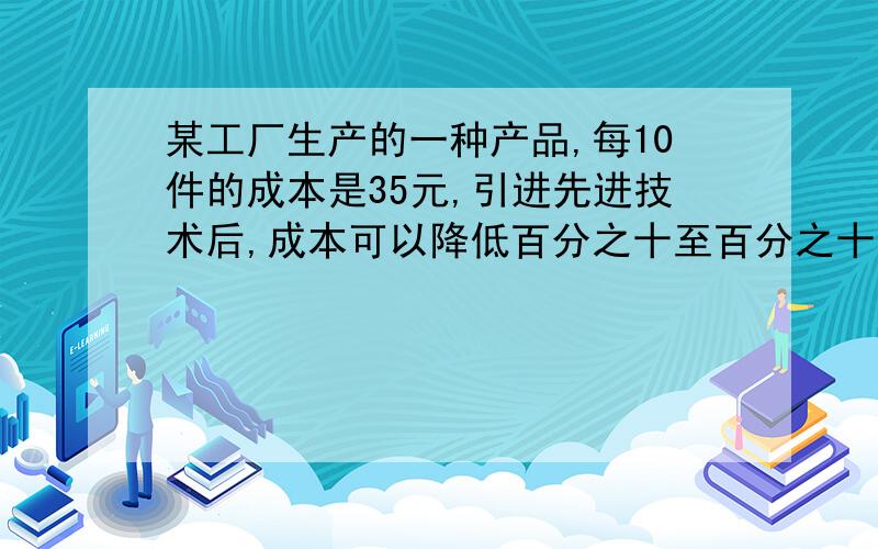 某工厂生产的一种产品,每10件的成本是35元,引进先进技术后,成本可以降低百分之十至百分之十五,求改进后每件产品的成本为