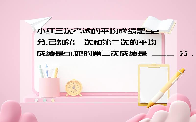 小红三次考试的平均成绩是92分，已知第一次和第二次的平均成绩是91，她的第三次成绩是 ___ 分．