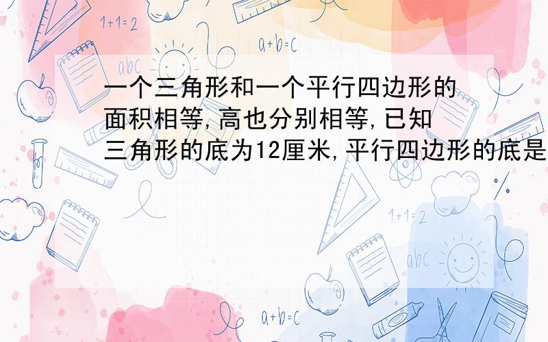 一个三角形和一个平行四边形的面积相等,高也分别相等,已知三角形的底为12厘米,平行四边形的底是（）厘