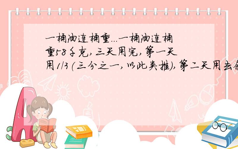 一桶油连桶重...一桶油连桶重58千克,三天用完,第一天用1/3(三分之一,以此类推),第二天用去余下的2/3,第三天用