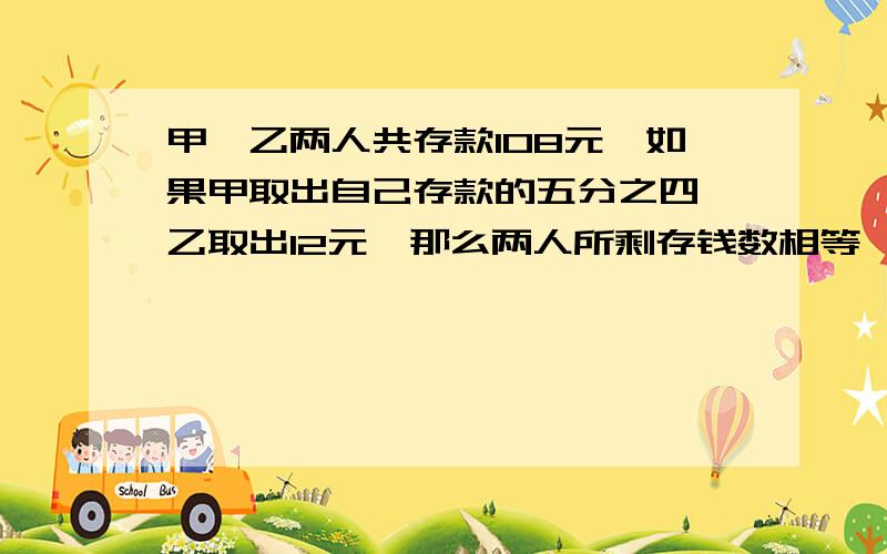 甲、乙两人共存款108元,如果甲取出自己存款的五分之四,乙取出12元,那么两人所剩存钱数相等,求甲、乙