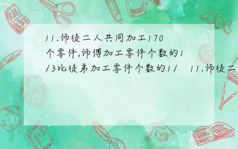 11.师徒二人共同加工170个零件,师傅加工零件个数的1/3比徒弟加工零件个数的1/　11.师徒二人共同加工170