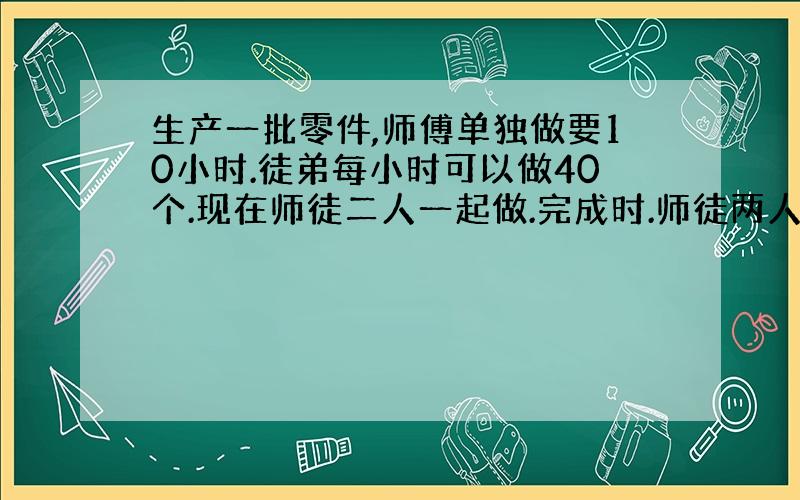 生产一批零件,师傅单独做要10小时.徒弟每小时可以做40个.现在师徒二人一起做.完成时.师徒两人生产零件数量比是3：2