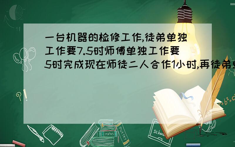 一台机器的检修工作,徒弟单独工作要7.5时师傅单独工作要5时完成现在师徒二人合作1小时,再徒弟单独完成共