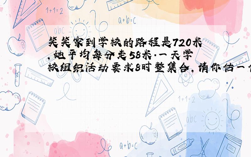 笑笑家到学校的路程是720米,她平均每分走58米.一天学校组织活动要求8时整集合,请你估一估,笑笑7时50分从家