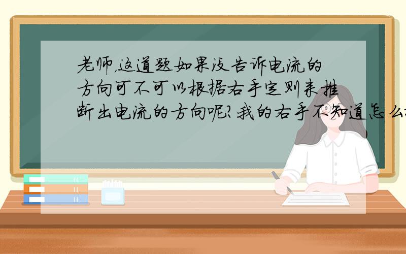 老师，这道题如果没告诉电流的方向可不可以根据右手定则来推断出电流的方向呢？我的右手不知道怎么摆。。求老师上图。谢