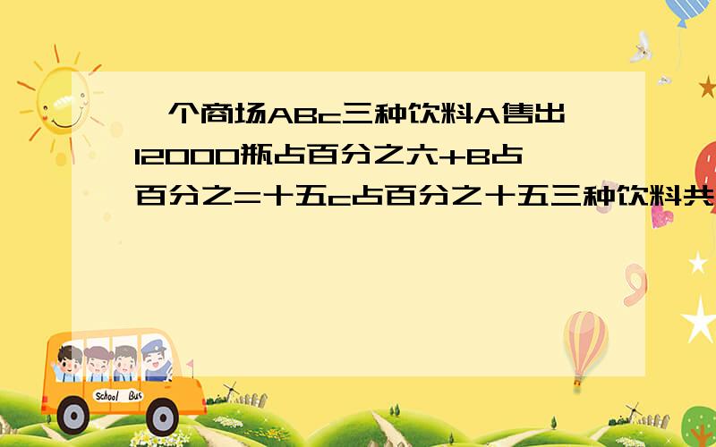 一个商场ABc三种饮料A售出12000瓶占百分之六+B占百分之=十五c占百分之十五三种饮料共有多少