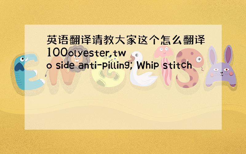 英语翻译请教大家这个怎么翻译100olyester,two side anti-pilling; Whip stitch