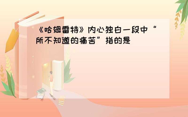 《哈姆雷特》内心独白一段中“所不知道的痛苦”指的是