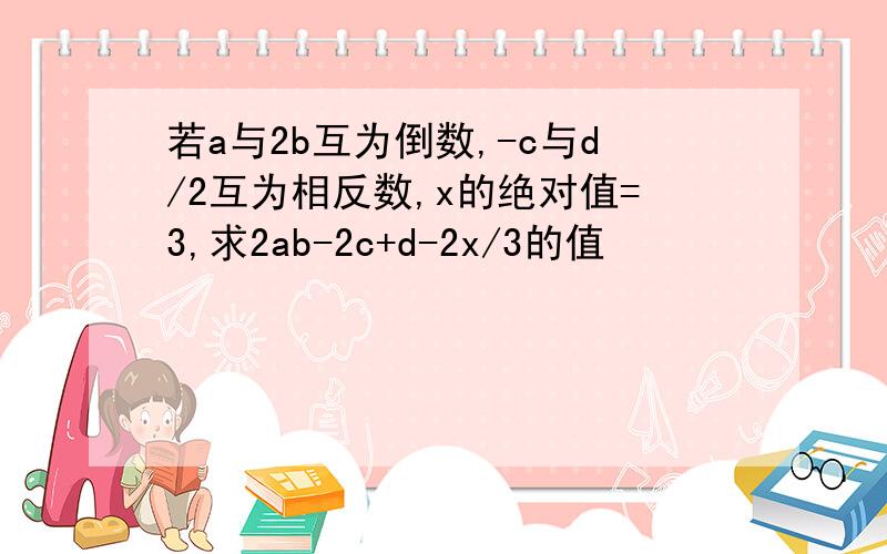 若a与2b互为倒数,-c与d/2互为相反数,x的绝对值=3,求2ab-2c+d-2x/3的值