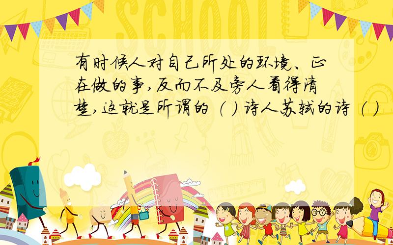 有时候人对自己所处的环境、正在做的事,反而不及旁人看得清楚,这就是所谓的 （ ） 诗人苏轼的诗 （ ）