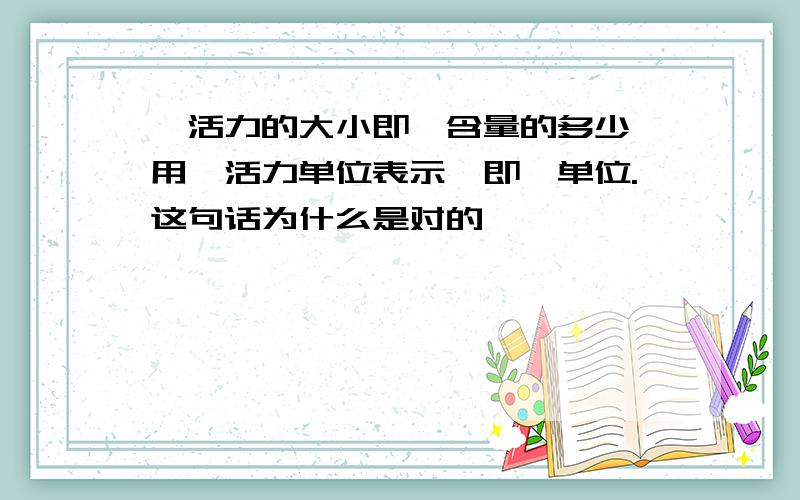 酶活力的大小即酶含量的多少,用酶活力单位表示,即酶单位.这句话为什么是对的