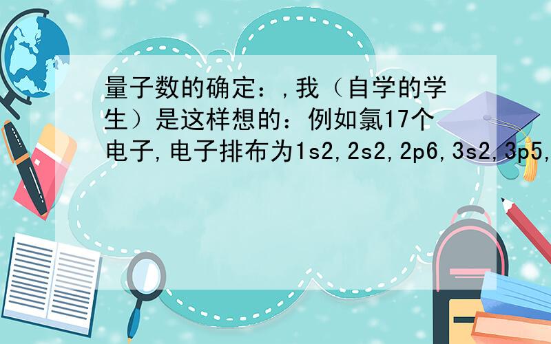 量子数的确定：,我（自学的学生）是这样想的：例如氯17个电子,电子排布为1s2,2s2,2p6,3s2,3p5,因为电子