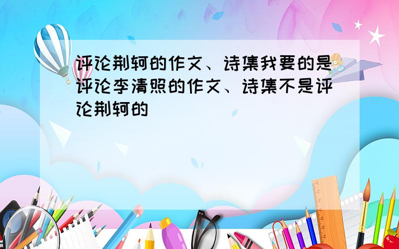 评论荆轲的作文、诗集我要的是评论李清照的作文、诗集不是评论荆轲的