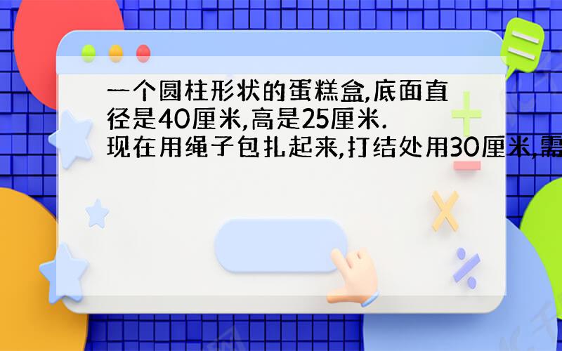 一个圆柱形状的蛋糕盒,底面直径是40厘米,高是25厘米.现在用绳子包扎起来,打结处用30厘米,需要多长的