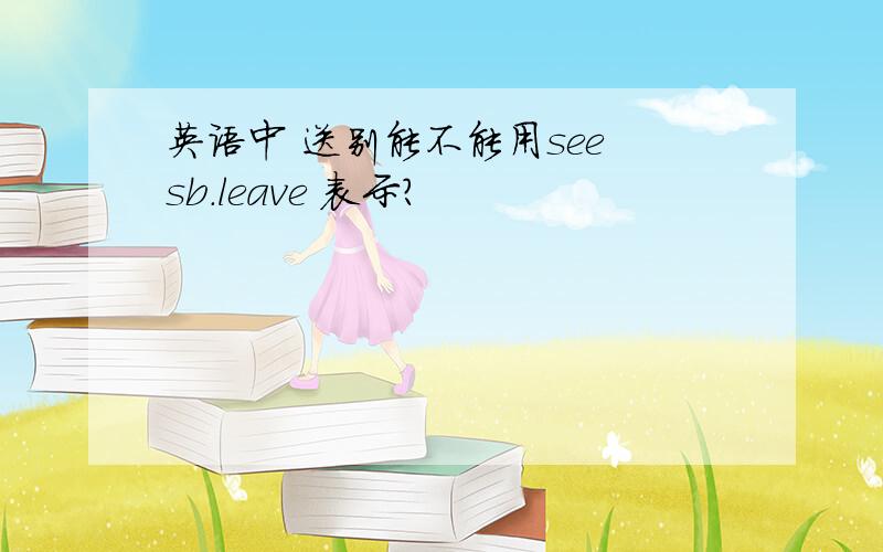 英语中 送别能不能用see sb.leave 表示?