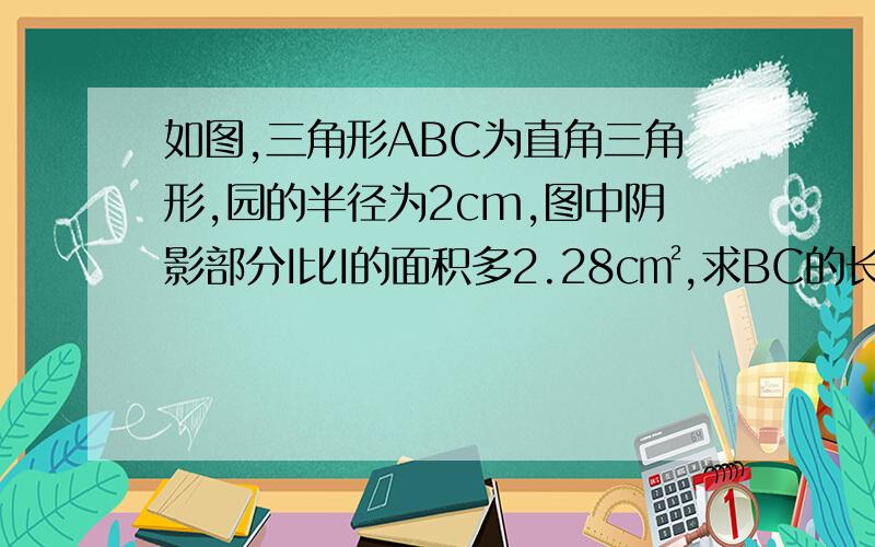 如图,三角形ABC为直角三角形,园的半径为2cm,图中阴影部分I比I的面积多2.28c㎡,求BC的长.