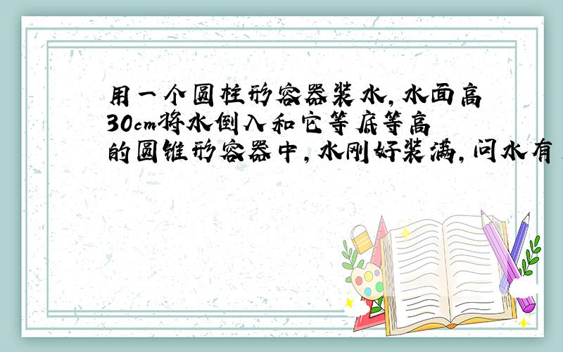 用一个圆柱形容器装水,水面高30cm将水倒入和它等底等高的圆锥形容器中,水刚好装满,问水有多高?