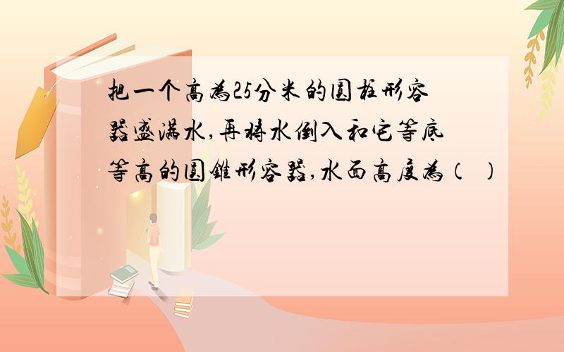 把一个高为25分米的圆柱形容器盛满水,再将水倒入和它等底等高的圆锥形容器,水面高度为（ ）