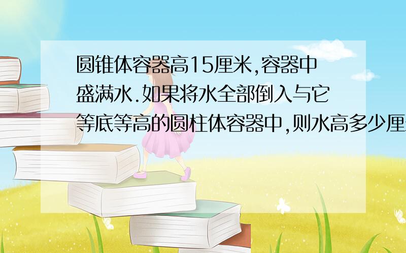 圆锥体容器高15厘米,容器中盛满水.如果将水全部倒入与它等底等高的圆柱体容器中,则水高多少厘米