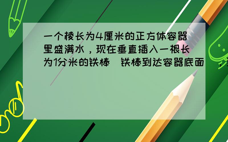 一个棱长为4厘米的正方体容器里盛满水，现在垂直插入一根长为1分米的铁棒（铁棒到达容器底面），当这根铁棒取出时，正方体容器