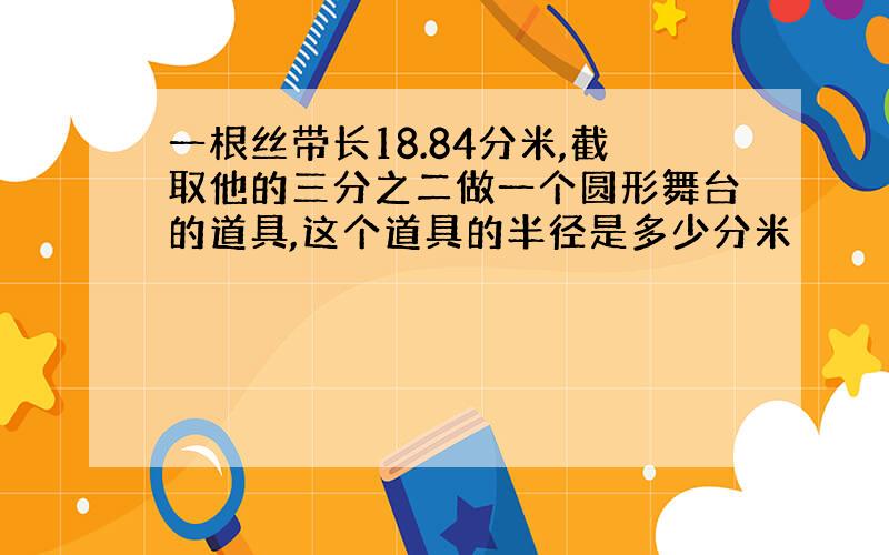 一根丝带长18.84分米,截取他的三分之二做一个圆形舞台的道具,这个道具的半径是多少分米