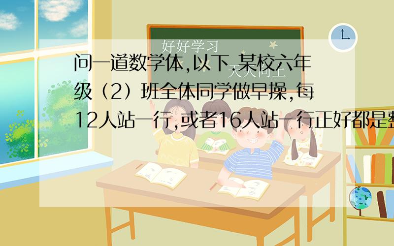 问一道数学体,以下.某校六年级（2）班全体同学做早操,每12人站一行,或者16人站一行正好都是整数行.这个班的学生不足5