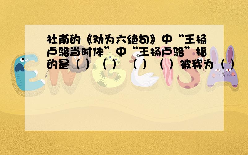 杜甫的《劝为六绝句》中“王杨卢骆当时体”中“王杨卢骆”指的是（ ）（ ） （ ）（ ）被称为（ ）