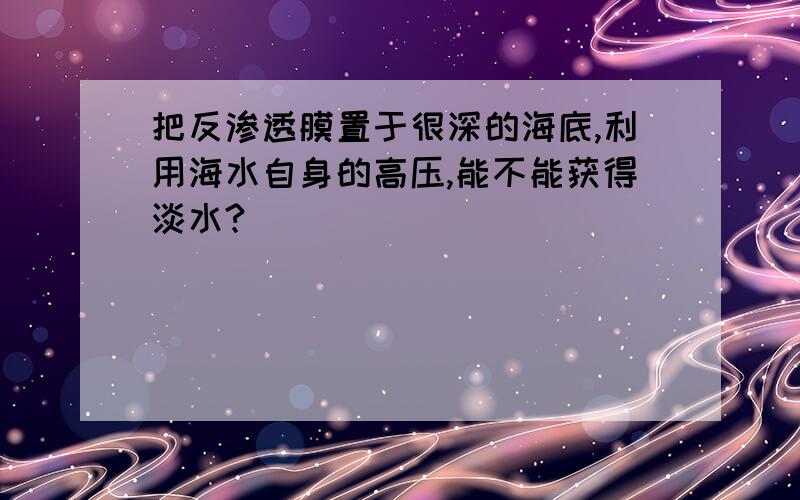 把反渗透膜置于很深的海底,利用海水自身的高压,能不能获得淡水?