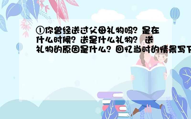 ①你曾经送过父母礼物吗？是在什么时候？送是什么礼物？ 送礼物的原因是什么？回忆当时的情景写下来吧。