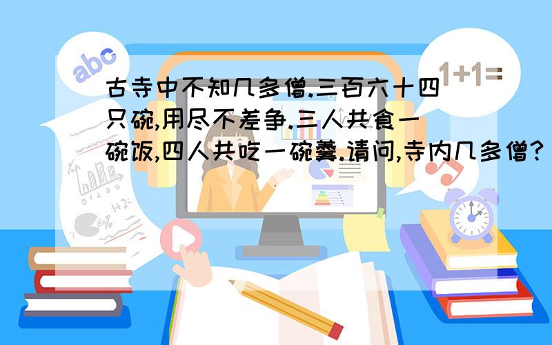 古寺中不知几多僧.三百六十四只碗,用尽不差争.三人共食一碗饭,四人共吃一碗羹.请问,寺内几多僧?